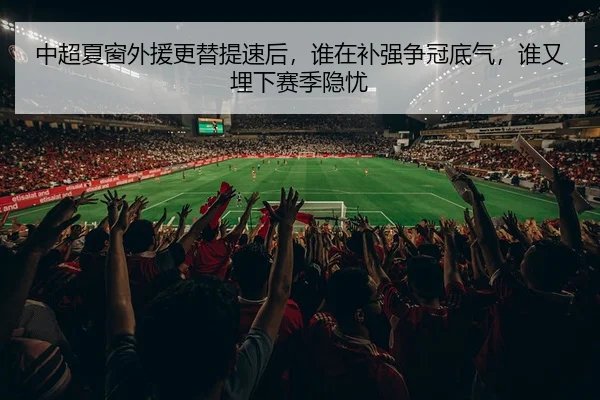 中超夏窗外援更替提速后，谁在补强争冠底气，谁又埋下赛季隐忧